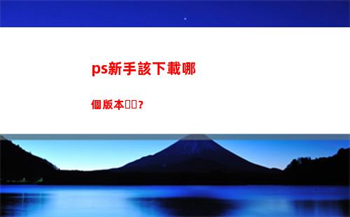 ps新手該下載哪個版本？(ps新手下載哪個版本)